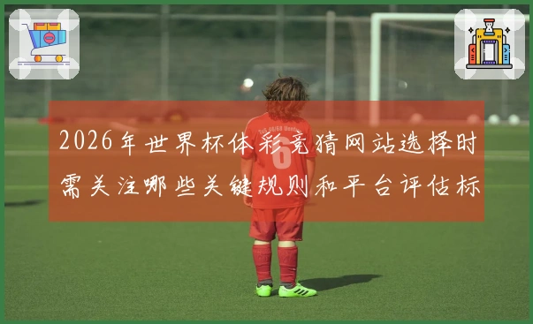 2026年世界杯体彩竞猜网站选择时需关注哪些关键规则和平台评估标准