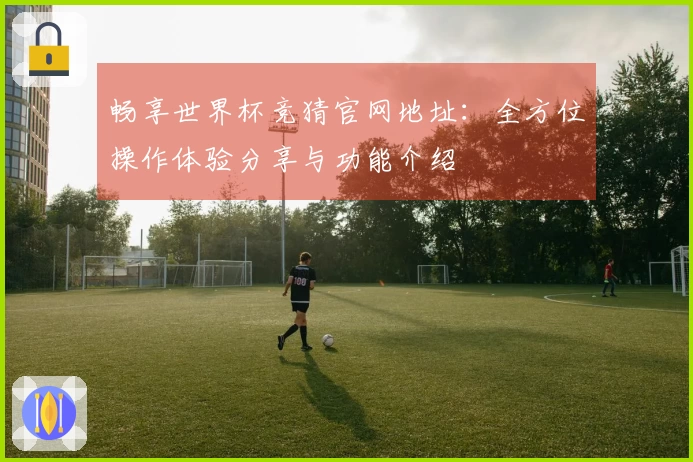 畅享世界杯竞猜官网地址：全方位操作体验分享与功能介绍
